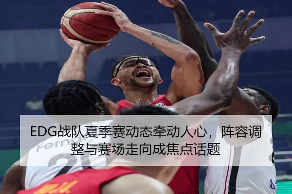 EDG战队夏季赛动态牵动人心，阵容调整与赛场走向成焦点话题 - DouYu