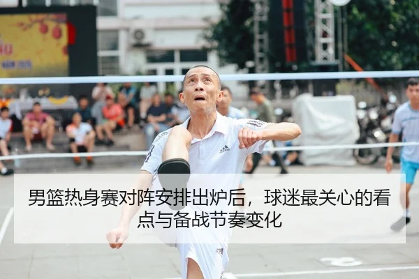 男篮热身赛对阵安排出炉后，球迷最关心的看点与备战节奏变化 - DouYu